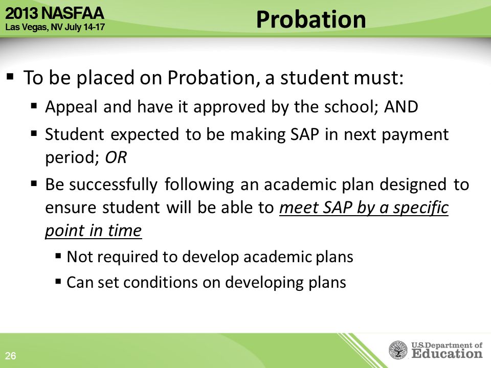  To be placed on Probation, a student must:  Appeal and have it approved by the school; AND  Student expected to be making SAP in next payment period; OR  Be successfully following an academic plan designed to ensure student will be able to meet SAP by a specific point in time  Not required to develop academic plans  Can set conditions on developing plans 26 Probation