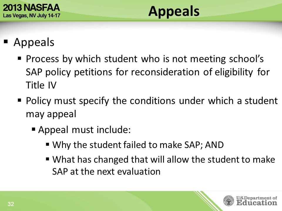Appeals  Appeals  Process by which student who is not meeting school’s SAP policy petitions for reconsideration of eligibility for Title IV  Policy must specify the conditions under which a student may appeal  Appeal must include:  Why the student failed to make SAP; AND  What has changed that will allow the student to make SAP at the next evaluation 32