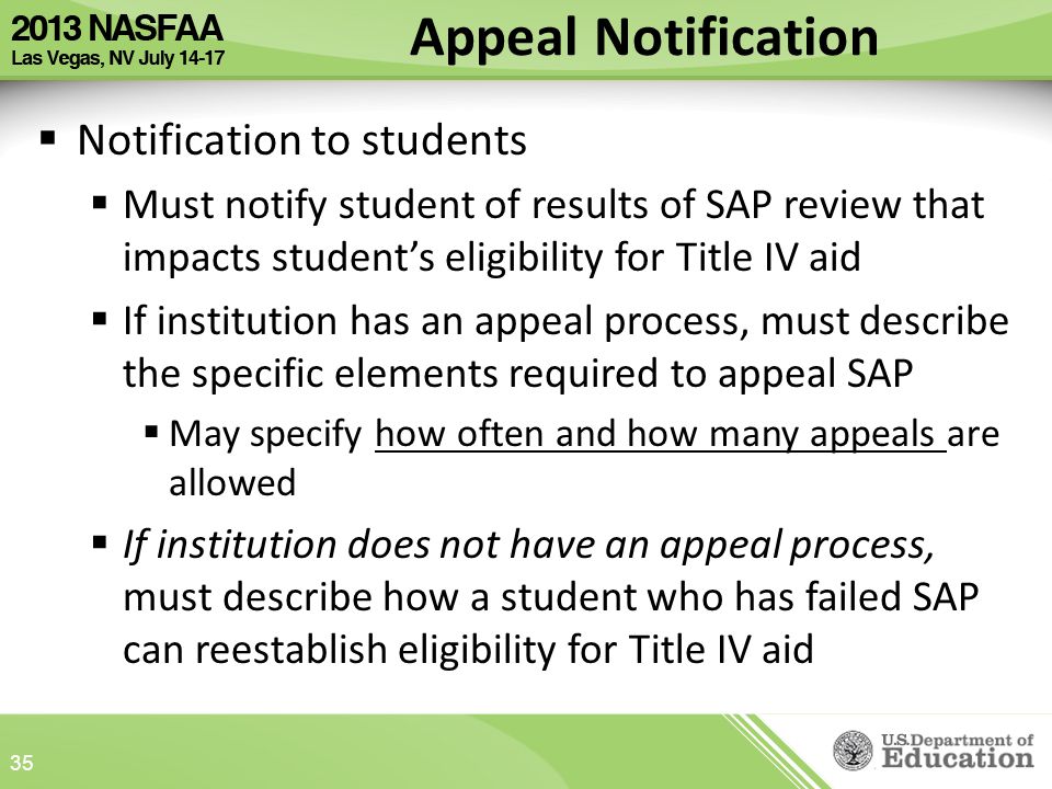 Appeal Notification  Notification to students  Must notify student of results of SAP review that impacts student’s eligibility for Title IV aid  If institution has an appeal process, must describe the specific elements required to appeal SAP  May specify how often and how many appeals are allowed  If institution does not have an appeal process, must describe how a student who has failed SAP can reestablish eligibility for Title IV aid 35