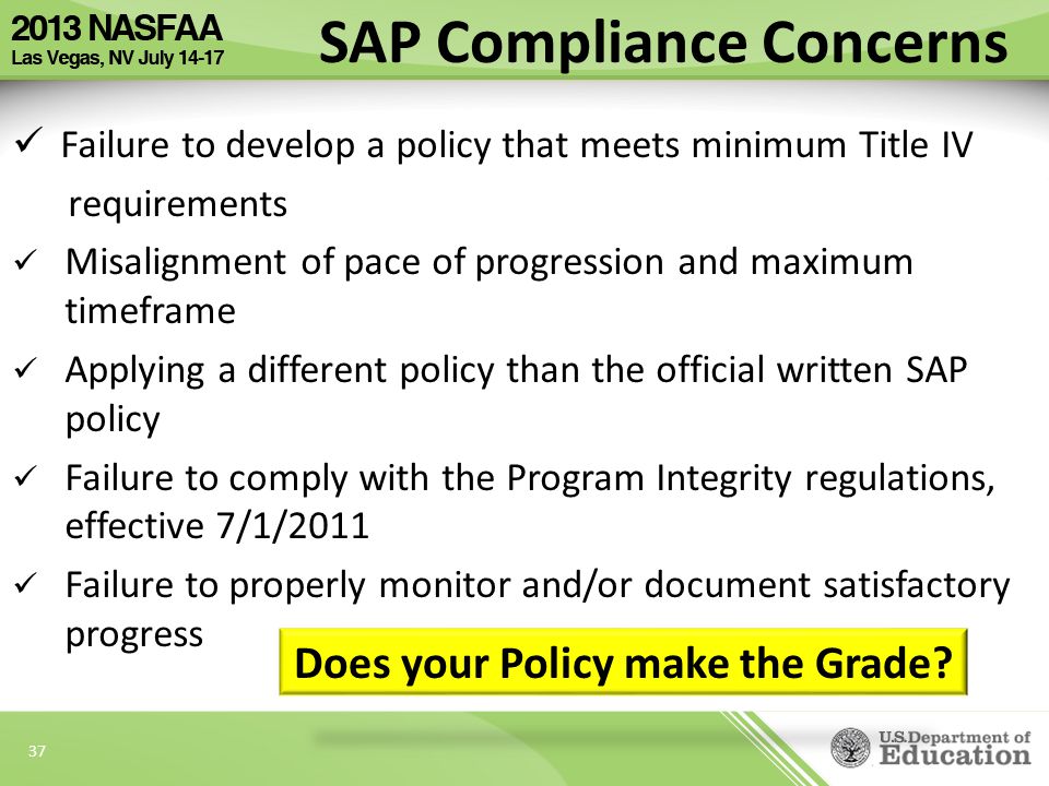 37 Failure to develop a policy that meets minimum Title IV requirements Misalignment of pace of progression and maximum timeframe Applying a different policy than the official written SAP policy Failure to comply with the Program Integrity regulations, effective 7/1/2011 Failure to properly monitor and/or document satisfactory progress SAP Compliance Concerns Does your Policy make the Grade