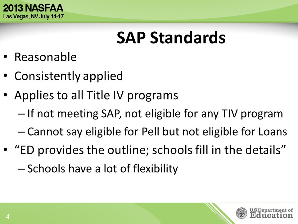 Reasonable Consistently applied Applies to all Title IV programs – If not meeting SAP, not eligible for any TIV program – Cannot say eligible for Pell but not eligible for Loans ED provides the outline; schools fill in the details – Schools have a lot of flexibility SAP Standards 4