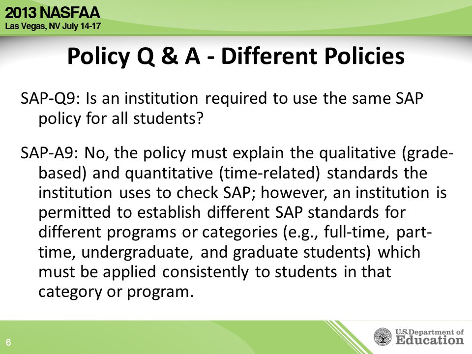 Policy Q & A - Different Policies SAP-Q9: Is an institution required to use the same SAP policy for all students.