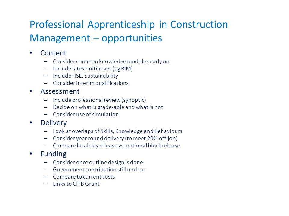 Professional Apprenticeship in Construction Management – opportunities Content – Consider common knowledge modules early on – Include latest initiatives (eg BIM) – Include HSE, Sustainability – Consider interim qualifications Assessment – Include professional review (synoptic) – Decide on what is grade-able and what is not – Consider use of simulation Delivery – Look at overlaps of Skills, Knowledge and Behaviours – Consider year round delivery (to meet 20% off-job) – Compare local day release vs.