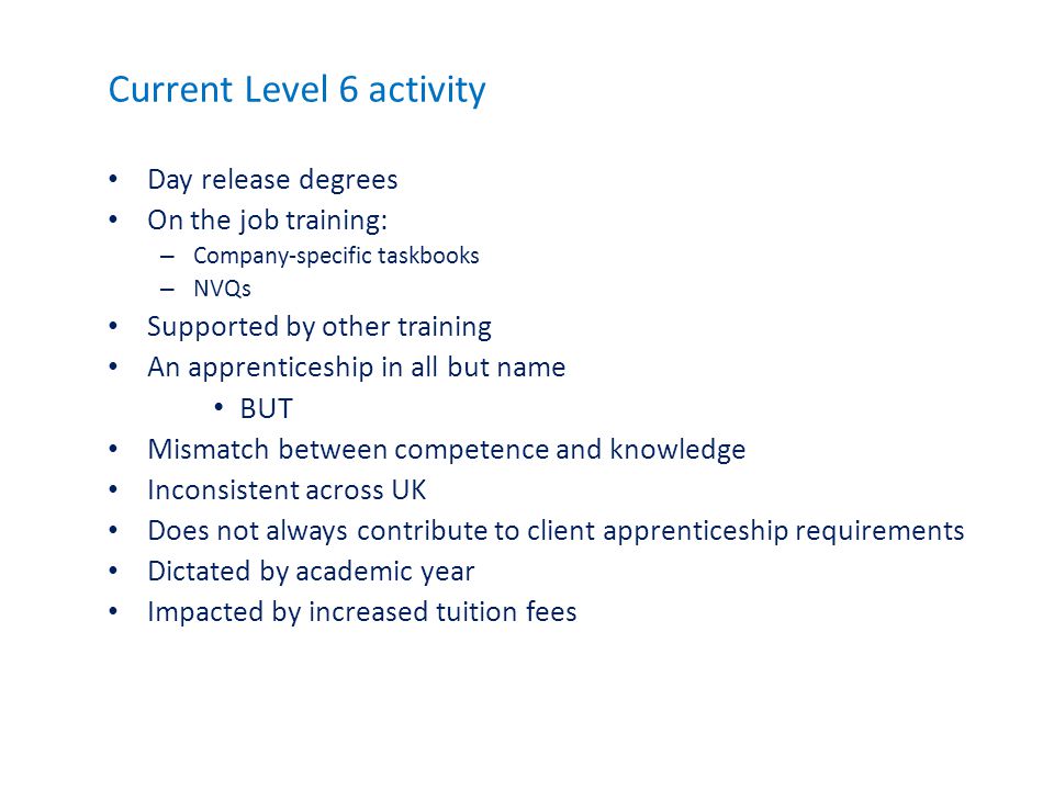 Current Level 6 activity Day release degrees On the job training: – Company-specific taskbooks – NVQs Supported by other training An apprenticeship in all but name BUT Mismatch between competence and knowledge Inconsistent across UK Does not always contribute to client apprenticeship requirements Dictated by academic year Impacted by increased tuition fees