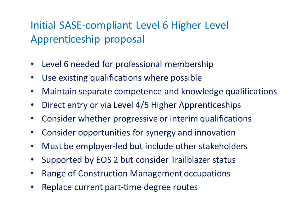 Initial SASE-compliant Level 6 Higher Level Apprenticeship proposal Level 6 needed for professional membership Use existing qualifications where possible Maintain separate competence and knowledge qualifications Direct entry or via Level 4/5 Higher Apprenticeships Consider whether progressive or interim qualifications Consider opportunities for synergy and innovation Must be employer-led but include other stakeholders Supported by EOS 2 but consider Trailblazer status Range of Construction Management occupations Replace current part-time degree routes