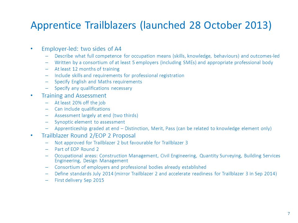 Apprentice Trailblazers (launched 28 October 2013) Employer-led: two sides of A4 – Describe what full competence for occupation means (skills, knowledge, behaviours) and outcomes-led – Written by a consortium of at least 5 employers (including SMEs) and appropriate professional body – At least 12 months of training – Include skills and requirements for professional registration – Specify English and Maths requirements – Specify any qualifications necessary Training and Assessment – At least 20% off the job – Can include qualifications – Assessment largely at end (two thirds) – Synoptic element to assessment – Apprenticeship graded at end – Distinction, Merit, Pass (can be related to knowledge element only) Trailblazer Round 2/EOP 2 Proposal – Not approved for Trailblazer 2 but favourable for Trailblazer 3 – Part of EOP Round 2 – Occupational areas: Construction Management, Civil Engineering, Quantity Surveying, Building Services Engineering, Design Management – Consortium of employers and professional bodies already established – Define standards July 2014 (mirror Trailblazer 2 and accelerate readiness for Trailblazer 3 in Sep 2014) – First delivery Sep