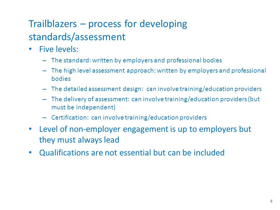 Trailblazers – process for developing standards/assessment Five levels: – The standard: written by employers and professional bodies – The high level assessment approach: written by employers and professional bodies – The detailed assessment design: can involve training/education providers – The delivery of assessment: can involve training/education providers (but must be independent) – Certification: can involve training/education providers Level of non-employer engagement is up to employers but they must always lead Qualifications are not essential but can be included 8