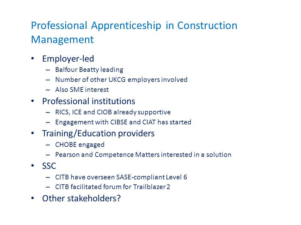 Professional Apprenticeship in Construction Management Employer-led – Balfour Beatty leading – Number of other UKCG employers involved – Also SME interest Professional institutions – RICS, ICE and CIOB already supportive – Engagement with CIBSE and CIAT has started Training/Education providers – CHOBE engaged – Pearson and Competence Matters interested in a solution SSC – CITB have overseen SASE-compliant Level 6 – CITB facilitated forum for Trailblazer 2 Other stakeholders