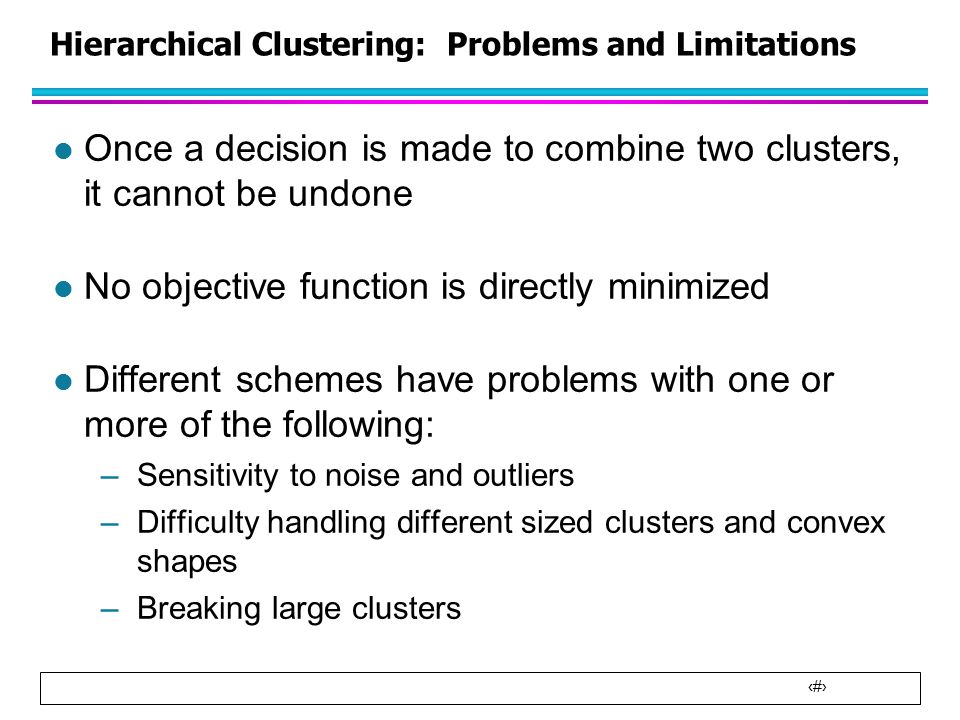 29 Hierarchical Clustering: Problems and Limitations l Once a decision is made to combine two clusters, it cannot be undone l No objective function is directly minimized l Different schemes have problems with one or more of the following: –Sensitivity to noise and outliers –Difficulty handling different sized clusters and convex shapes –Breaking large clusters