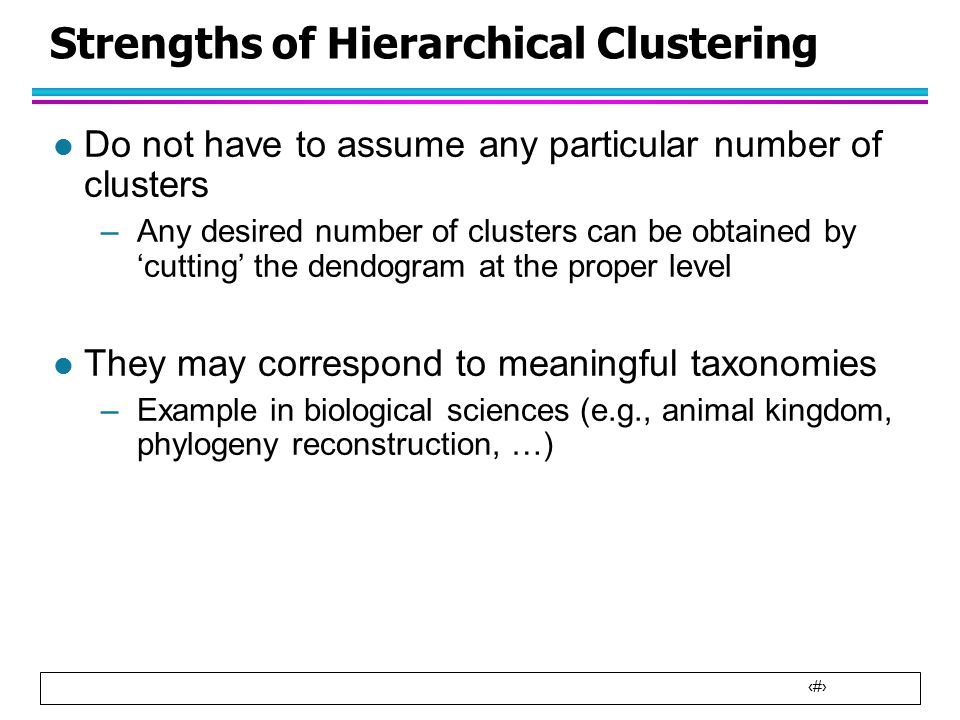3 Strengths of Hierarchical Clustering l Do not have to assume any particular number of clusters –Any desired number of clusters can be obtained by ‘cutting’ the dendogram at the proper level l They may correspond to meaningful taxonomies –Example in biological sciences (e.g., animal kingdom, phylogeny reconstruction, …)