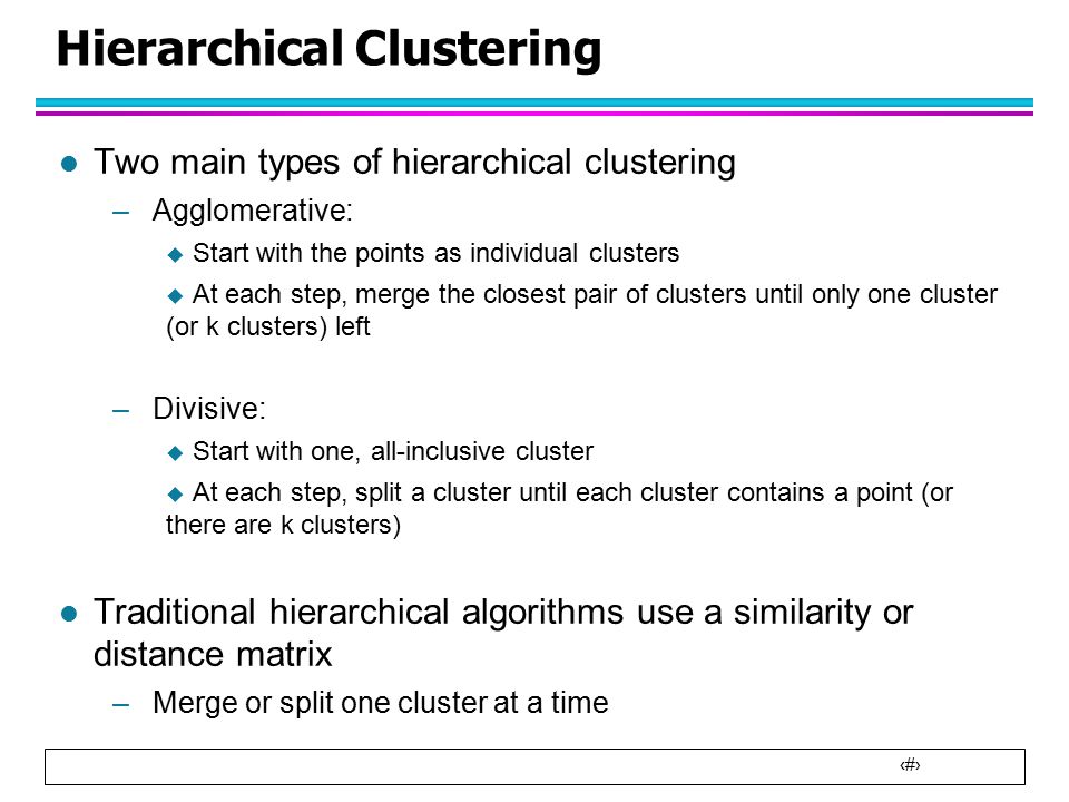 4 Hierarchical Clustering l Two main types of hierarchical clustering –Agglomerative:  Start with the points as individual clusters  At each step, merge the closest pair of clusters until only one cluster (or k clusters) left –Divisive:  Start with one, all-inclusive cluster  At each step, split a cluster until each cluster contains a point (or there are k clusters) l Traditional hierarchical algorithms use a similarity or distance matrix –Merge or split one cluster at a time