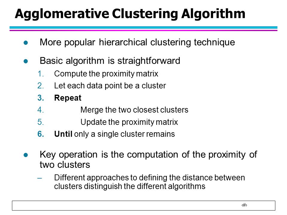 6 Agglomerative Clustering Algorithm l More popular hierarchical clustering technique l Basic algorithm is straightforward 1.Compute the proximity matrix 2.Let each data point be a cluster 3.Repeat 4.Merge the two closest clusters 5.Update the proximity matrix 6.Until only a single cluster remains l Key operation is the computation of the proximity of two clusters –Different approaches to defining the distance between clusters distinguish the different algorithms
