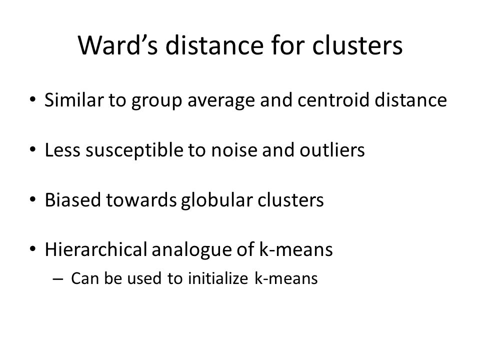 Ward’s distance for clusters Similar to group average and centroid distance Less susceptible to noise and outliers Biased towards globular clusters Hierarchical analogue of k-means – Can be used to initialize k-means