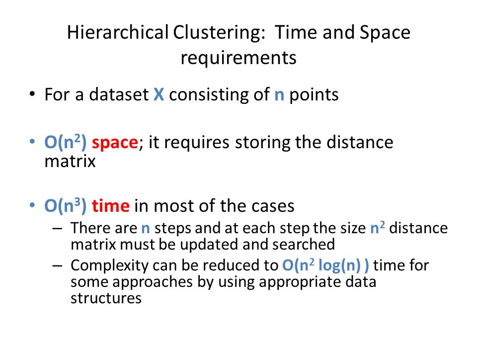 Hierarchical Clustering: Time and Space requirements For a dataset X consisting of n points O(n 2 ) space; it requires storing the distance matrix O(n 3 ) time in most of the cases – There are n steps and at each step the size n 2 distance matrix must be updated and searched – Complexity can be reduced to O(n 2 log(n) ) time for some approaches by using appropriate data structures