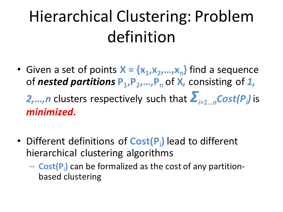 Hierarchical Clustering: Problem definition Given a set of points X = {x 1,x 2,…,x n } find a sequence of nested partitions P 1,P 2,…,P n of X, consisting of 1, 2,…,n clusters respectively such that Σ i=1…n Cost(P i ) is minimized.