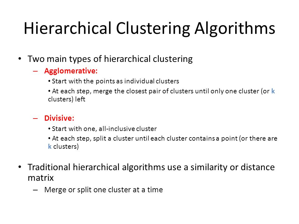 Hierarchical Clustering Algorithms Two main types of hierarchical clustering – Agglomerative: Start with the points as individual clusters At each step, merge the closest pair of clusters until only one cluster (or k clusters) left – Divisive: Start with one, all-inclusive cluster At each step, split a cluster until each cluster contains a point (or there are k clusters) Traditional hierarchical algorithms use a similarity or distance matrix – Merge or split one cluster at a time