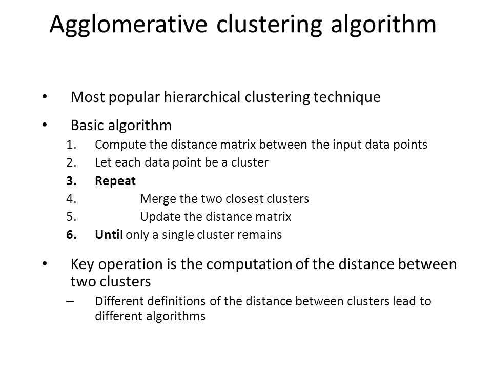 Agglomerative clustering algorithm Most popular hierarchical clustering technique Basic algorithm 1.Compute the distance matrix between the input data points 2.Let each data point be a cluster 3.Repeat 4.Merge the two closest clusters 5.Update the distance matrix 6.Until only a single cluster remains Key operation is the computation of the distance between two clusters – Different definitions of the distance between clusters lead to different algorithms