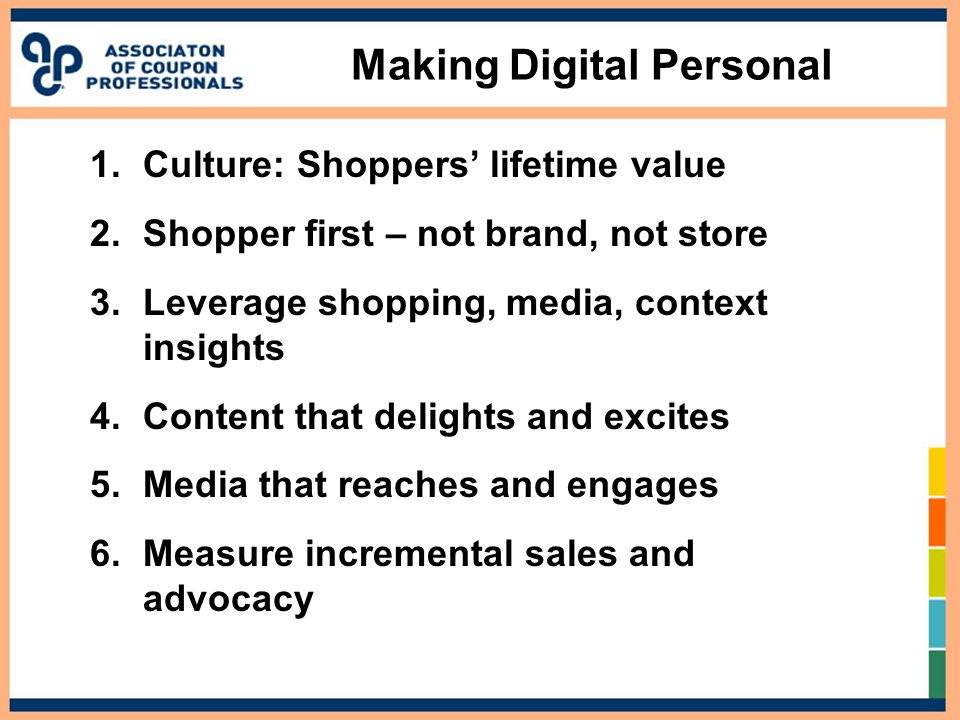 1.Culture: Shoppers’ lifetime value 2.Shopper first – not brand, not store 3.Leverage shopping, media, context insights 4.Content that delights and excites 5.Media that reaches and engages 6.Measure incremental sales and advocacy Making Digital Personal