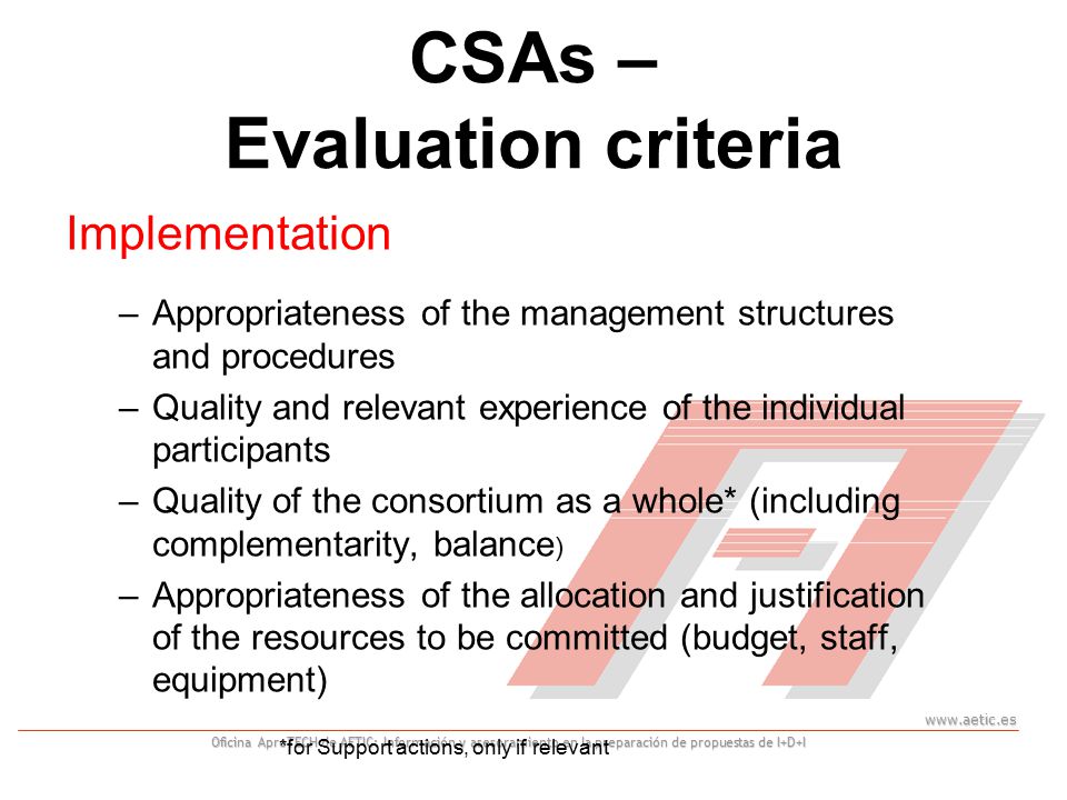 Oficina AproTECH de AETIC: Información y asesoramiento en la preparación de propuestas de I+D+I CSAs – Evaluation criteria Implementation –Appropriateness of the management structures and procedures –Quality and relevant experience of the individual participants –Quality of the consortium as a whole* (including complementarity, balance ) –Appropriateness of the allocation and justification of the resources to be committed (budget, staff, equipment) *for Support actions, only if relevant