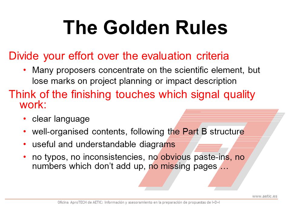 Oficina AproTECH de AETIC: Información y asesoramiento en la preparación de propuestas de I+D+I The Golden Rules Divide your effort over the evaluation criteria Many proposers concentrate on the scientific element, but lose marks on project planning or impact description Think of the finishing touches which signal quality work: clear language well-organised contents, following the Part B structure useful and understandable diagrams no typos, no inconsistencies, no obvious paste-ins, no numbers which don’t add up, no missing pages …