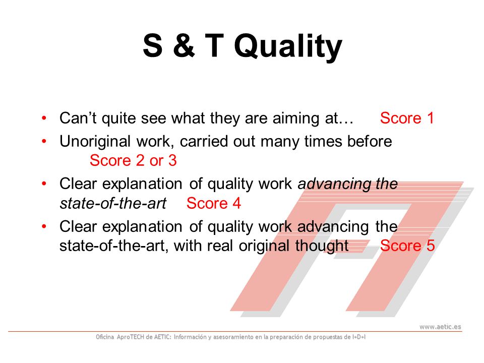 Oficina AproTECH de AETIC: Información y asesoramiento en la preparación de propuestas de I+D+I S & T Quality Can’t quite see what they are aiming at… Score 1 Unoriginal work, carried out many times before Score 2 or 3 Clear explanation of quality work advancing the state-of-the-art Score 4 Clear explanation of quality work advancing the state-of-the-art, with real original thought Score 5