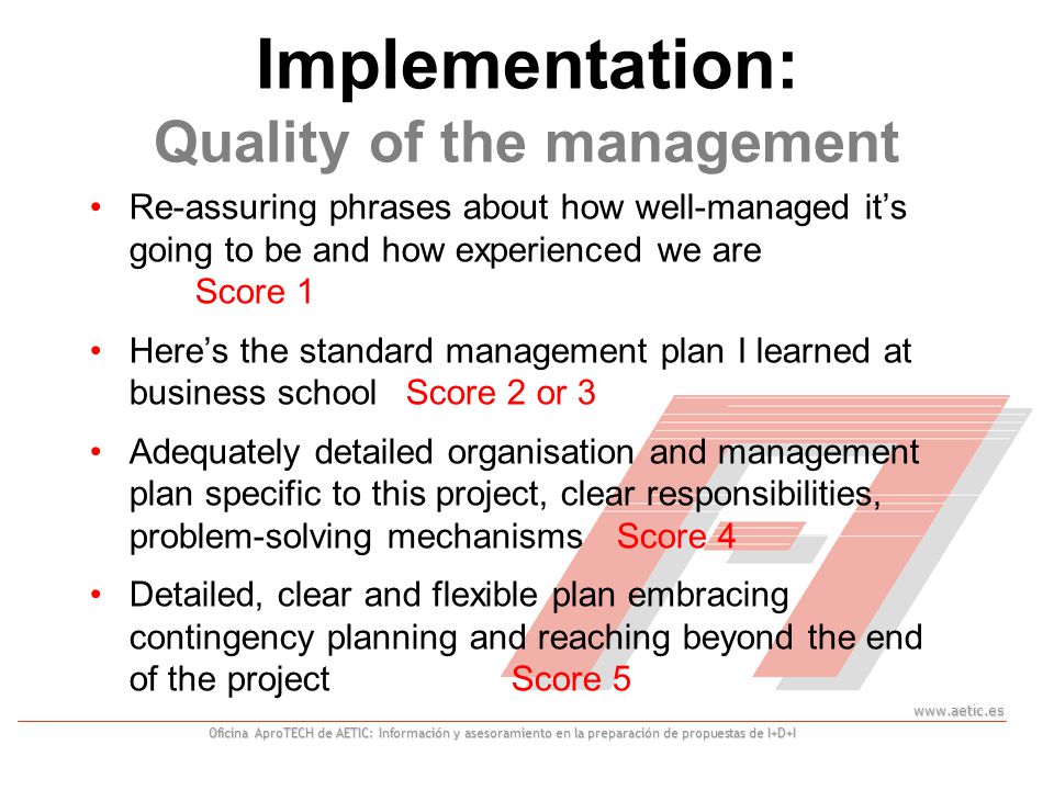 Oficina AproTECH de AETIC: Información y asesoramiento en la preparación de propuestas de I+D+I Implementation: Quality of the management Re-assuring phrases about how well-managed it’s going to be and how experienced we are Score 1 Here’s the standard management plan I learned at business school Score 2 or 3 Adequately detailed organisation and management plan specific to this project, clear responsibilities, problem-solving mechanismsScore 4 Detailed, clear and flexible plan embracing contingency planning and reaching beyond the end of the projectScore 5