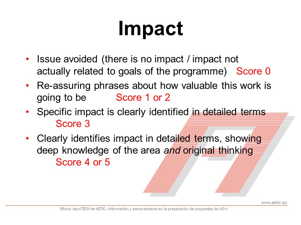 Oficina AproTECH de AETIC: Información y asesoramiento en la preparación de propuestas de I+D+I Impact Issue avoided (there is no impact / impact not actually related to goals of the programme)Score 0 Re-assuring phrases about how valuable this work is going to beScore 1 or 2 Specific impact is clearly identified in detailed terms Score 3 Clearly identifies impact in detailed terms, showing deep knowledge of the area and original thinking Score 4 or 5