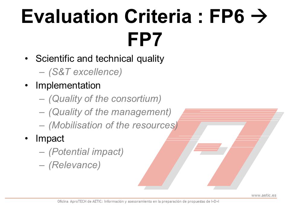 Oficina AproTECH de AETIC: Información y asesoramiento en la preparación de propuestas de I+D+I Scientific and technical quality –(S&T excellence) Implementation –(Quality of the consortium) –(Quality of the management) –(Mobilisation of the resources) Impact –(Potential impact) –(Relevance) Evaluation Criteria : FP6  FP7