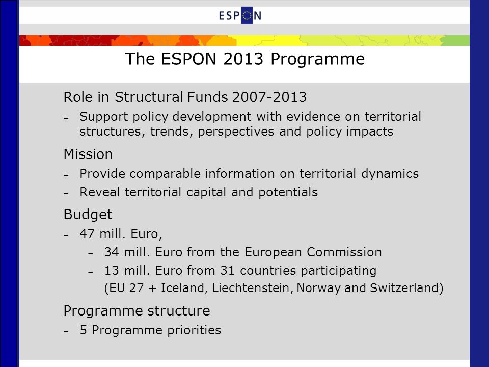 The ESPON 2013 Programme Role in Structural Funds – Support policy development with evidence on territorial structures, trends, perspectives and policy impacts Mission – Provide comparable information on territorial dynamics – Reveal territorial capital and potentials Budget – 47 mill.