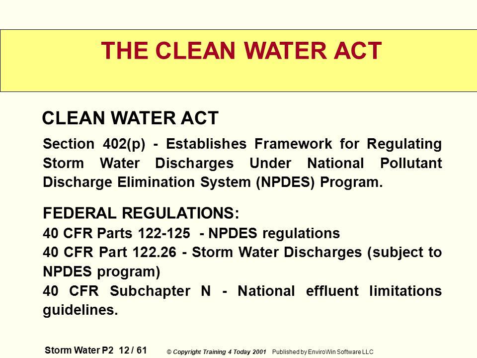 Storm Water P2 12 / 61 © Copyright Training 4 Today 2001 Published by EnviroWin Software LLC THE CLEAN WATER ACT CLEAN WATER ACT Section 402(p) - Establishes Framework for Regulating Storm Water Discharges Under National Pollutant Discharge Elimination System (NPDES) Program.