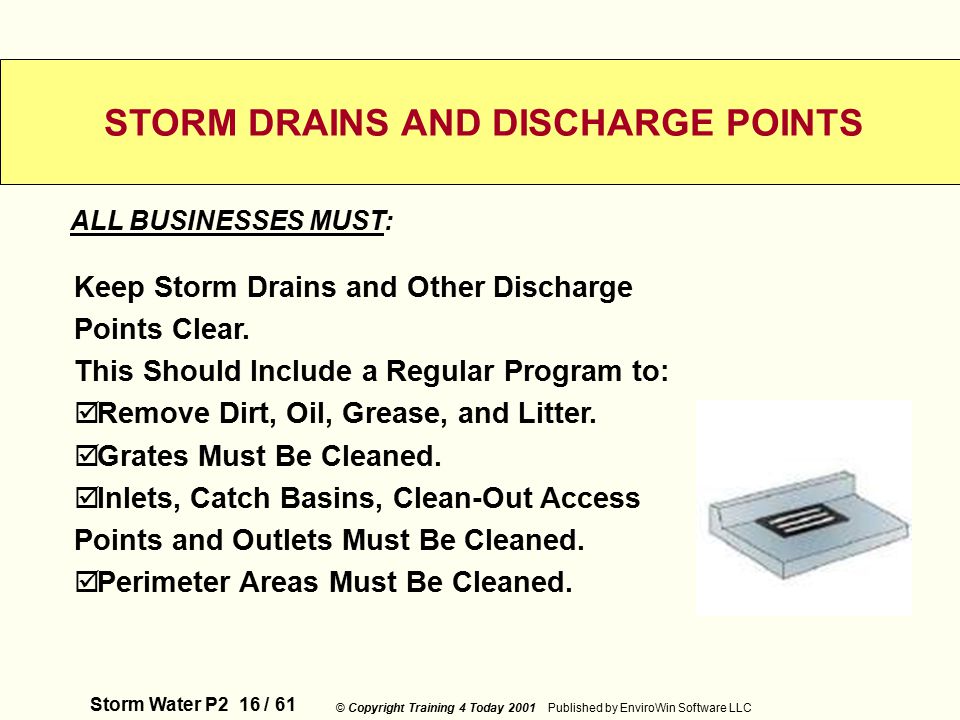 Storm Water P2 16 / 61 © Copyright Training 4 Today 2001 Published by EnviroWin Software LLC STORM DRAINS AND DISCHARGE POINTS Keep Storm Drains and Other Discharge Points Clear.