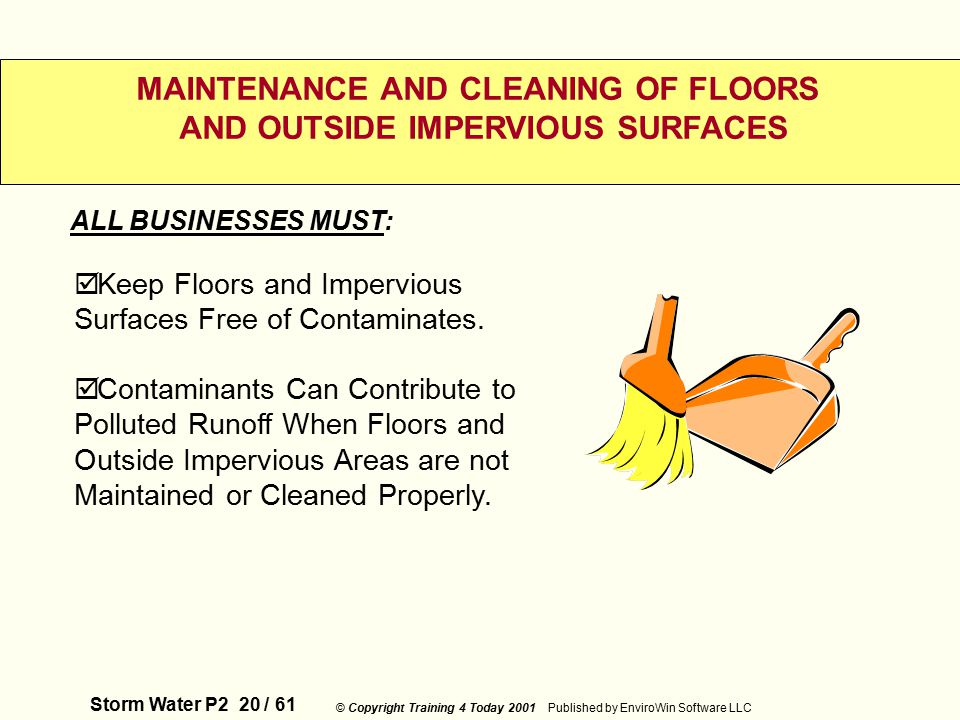 Storm Water P2 20 / 61 © Copyright Training 4 Today 2001 Published by EnviroWin Software LLC MAINTENANCE AND CLEANING OF FLOORS AND OUTSIDE IMPERVIOUS SURFACES  Keep Floors and Impervious Surfaces Free of Contaminates.