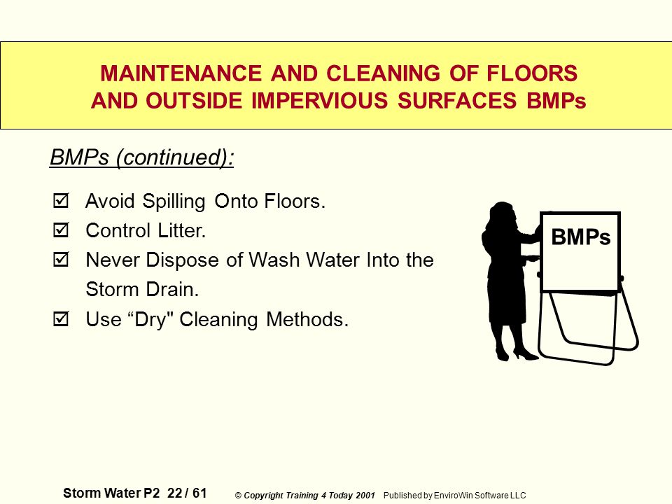 Storm Water P2 22 / 61 © Copyright Training 4 Today 2001 Published by EnviroWin Software LLC MAINTENANCE AND CLEANING OF FLOORS AND OUTSIDE IMPERVIOUS SURFACES BMPs  Avoid Spilling Onto Floors.