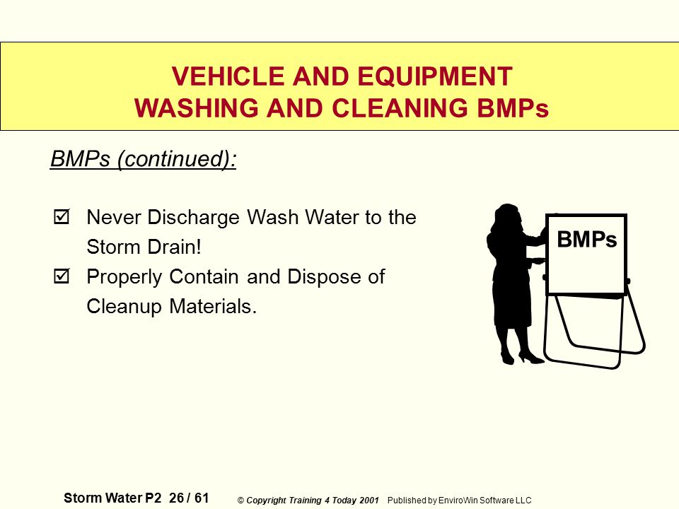 Storm Water P2 26 / 61 © Copyright Training 4 Today 2001 Published by EnviroWin Software LLC VEHICLE AND EQUIPMENT WASHING AND CLEANING BMPs  Never Discharge Wash Water to the Storm Drain.