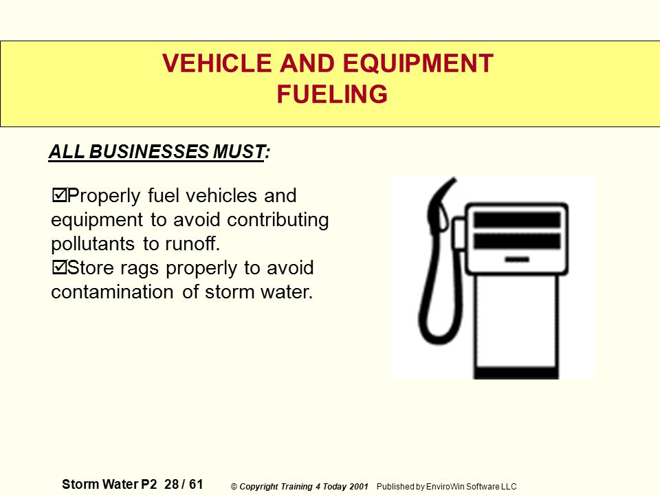 Storm Water P2 28 / 61 © Copyright Training 4 Today 2001 Published by EnviroWin Software LLC VEHICLE AND EQUIPMENT FUELING  Properly fuel vehicles and equipment to avoid contributing pollutants to runoff.