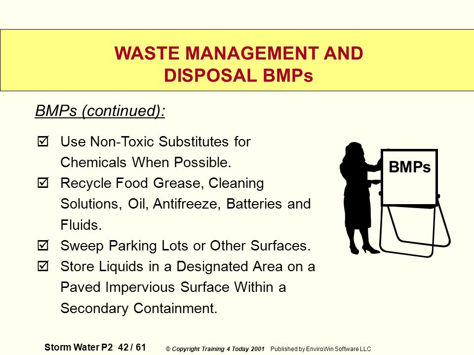 Storm Water P2 42 / 61 © Copyright Training 4 Today 2001 Published by EnviroWin Software LLC WASTE MANAGEMENT AND DISPOSAL BMPs  Use Non-Toxic Substitutes for Chemicals When Possible.