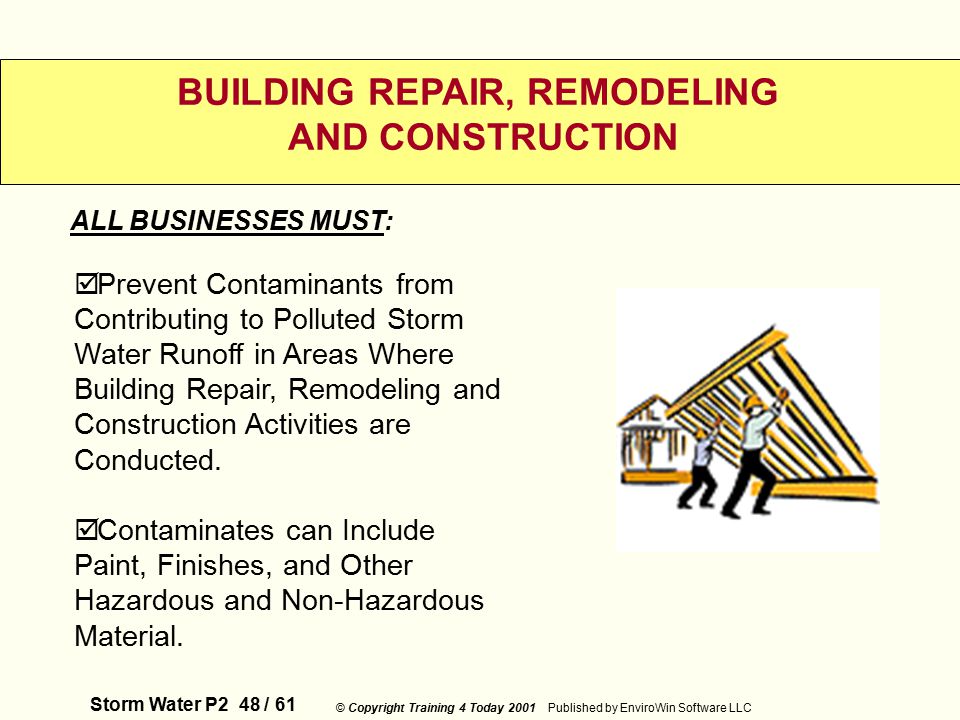 Storm Water P2 48 / 61 © Copyright Training 4 Today 2001 Published by EnviroWin Software LLC BUILDING REPAIR, REMODELING AND CONSTRUCTION  Prevent Contaminants from Contributing to Polluted Storm Water Runoff in Areas Where Building Repair, Remodeling and Construction Activities are Conducted.
