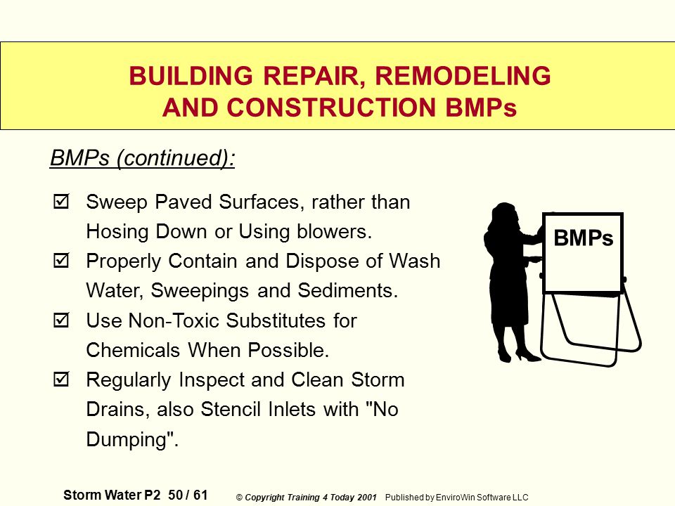 Storm Water P2 50 / 61 © Copyright Training 4 Today 2001 Published by EnviroWin Software LLC BUILDING REPAIR, REMODELING AND CONSTRUCTION BMPs  Sweep Paved Surfaces, rather than Hosing Down or Using blowers.