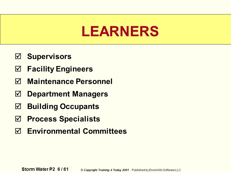 Storm Water P2 6 / 61 © Copyright Training 4 Today 2001 Published by EnviroWin Software LLC  Supervisors  Facility Engineers  Maintenance Personnel  Department Managers  Building Occupants  Process Specialists  Environmental Committees LEARNERS