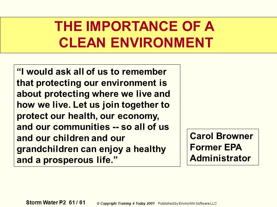 Storm Water P2 61 / 61 © Copyright Training 4 Today 2001 Published by EnviroWin Software LLC THE IMPORTANCE OF A CLEAN ENVIRONMENT I would ask all of us to remember that protecting our environment is about protecting where we live and how we live.
