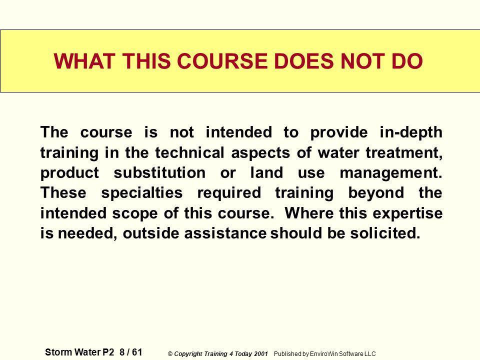 Storm Water P2 8 / 61 © Copyright Training 4 Today 2001 Published by EnviroWin Software LLC WHAT THIS COURSE DOES NOT DO The course is not intended to provide in-depth training in the technical aspects of water treatment, product substitution or land use management.