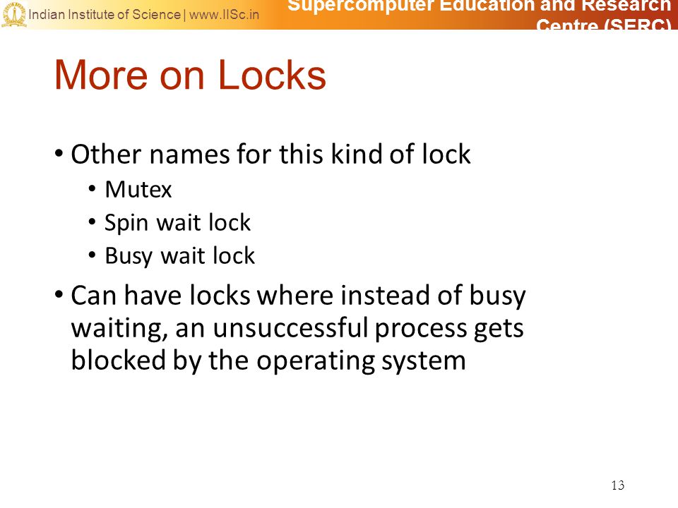 Supercomputer Education and Research Centre (SERC) Indian Institute of Science |   More on Locks Other names for this kind of lock Mutex Spin wait lock Busy wait lock Can have locks where instead of busy waiting, an unsuccessful process gets blocked by the operating system 13