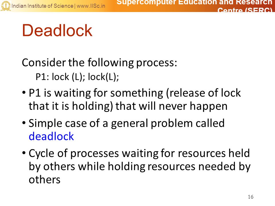 Supercomputer Education and Research Centre (SERC) Indian Institute of Science |   Deadlock Consider the following process: P1: lock (L); lock(L); P1 is waiting for something (release of lock that it is holding) that will never happen Simple case of a general problem called deadlock Cycle of processes waiting for resources held by others while holding resources needed by others 16