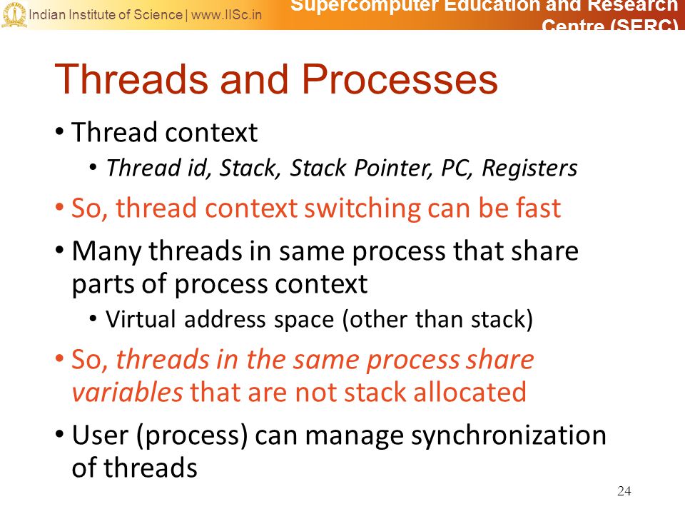 Supercomputer Education and Research Centre (SERC) Indian Institute of Science |   Threads and Processes Thread context Thread id, Stack, Stack Pointer, PC, Registers So, thread context switching can be fast Many threads in same process that share parts of process context Virtual address space (other than stack) So, threads in the same process share variables that are not stack allocated User (process) can manage synchronization of threads 24