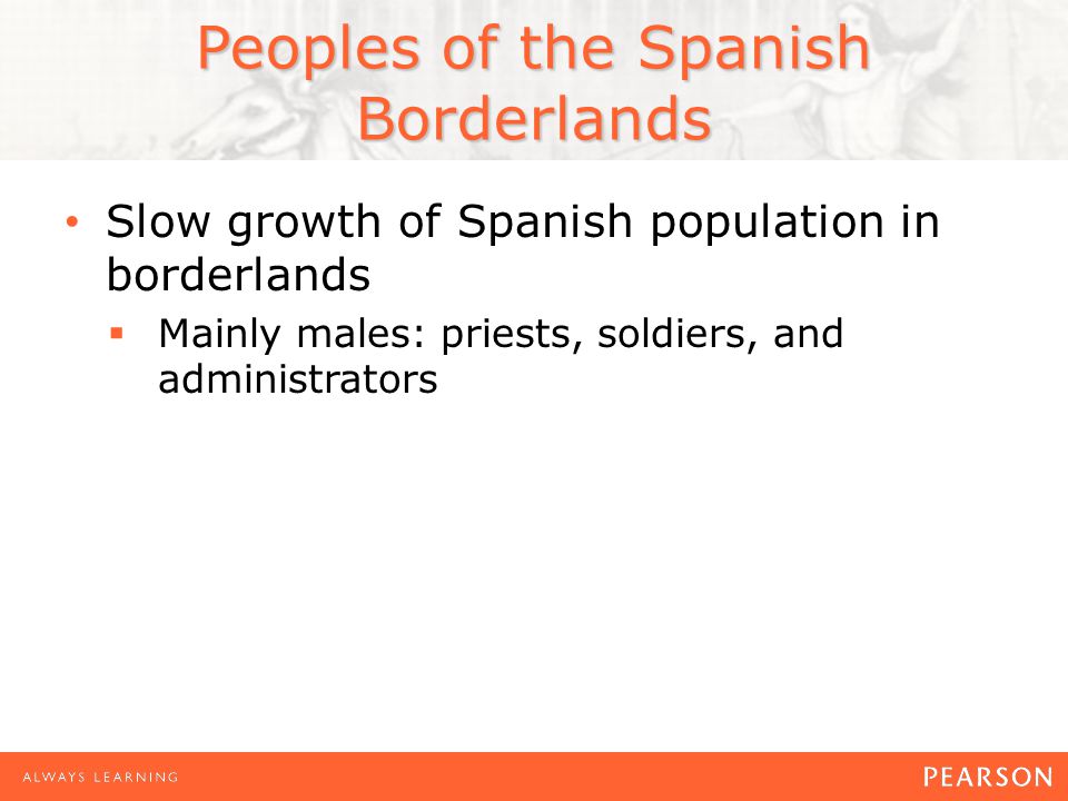 Peoples of the Spanish Borderlands Slow growth of Spanish population in borderlands  Mainly males: priests, soldiers, and administrators