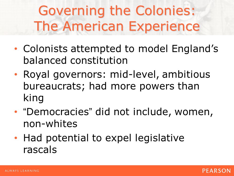 Governing the Colonies: The American Experience Colonists attempted to model England’s balanced constitution Royal governors: mid-level, ambitious bureaucrats; had more powers than king Democracies did not include, women, non-whites Had potential to expel legislative rascals