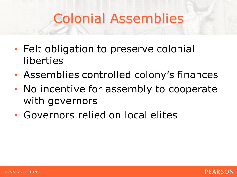 Colonial Assemblies Felt obligation to preserve colonial liberties Assemblies controlled colony’s finances No incentive for assembly to cooperate with governors Governors relied on local elites