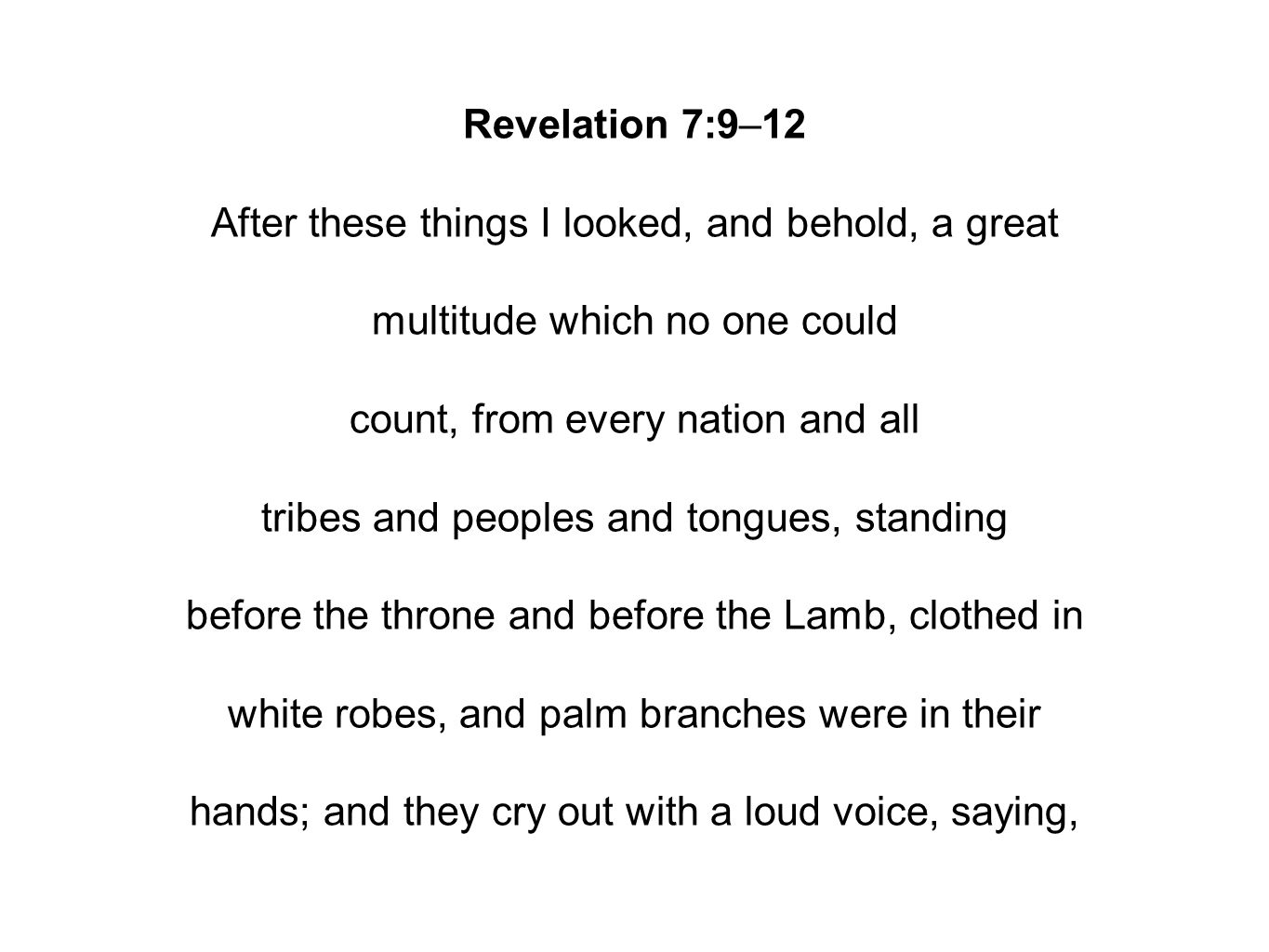 Revelation 7:9–12 After these things I looked, and behold, a great multitude which no one could count, from every nation and all tribes and peoples and tongues, standing before the throne and before the Lamb, clothed in white robes, and palm branches were in their hands; and they cry out with a loud voice, saying,