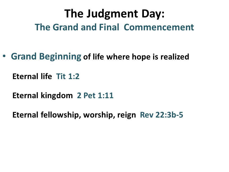 The Judgment Day: The Grand and Final Commencement Grand Beginning of life where hope is realized Eternal life Tit 1:2 Eternal kingdom 2 Pet 1:11 Eternal fellowship, worship, reign Rev 22:3b-5