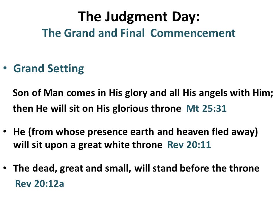 The Judgment Day: The Grand and Final Commencement Grand Setting Son of Man comes in His glory and all His angels with Him; then He will sit on His glorious throne Mt 25:31 He (from whose presence earth and heaven fled away) will sit upon a great white throne Rev 20:11 The dead, great and small, will stand before the throne Rev 20:12a